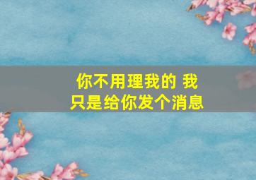 你不用理我的 我只是给你发个消息